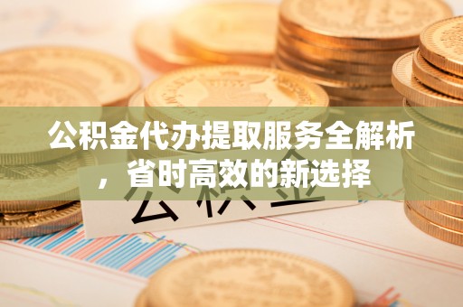 资阳公积金代办提取服务全解析，省时高效的新选择