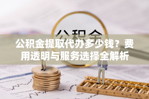 广元公积金提取代办多少钱？费用透明与服务选择全解析