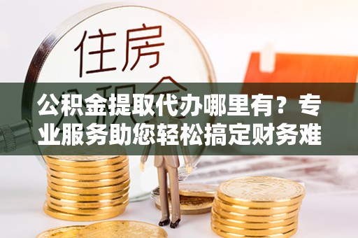景德镇公积金提取代办哪里有？专业服务助您轻松搞定财务难题