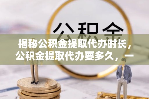 荆州揭秘公积金提取代办时长，公积金提取代办要多久，一站式了解全流程