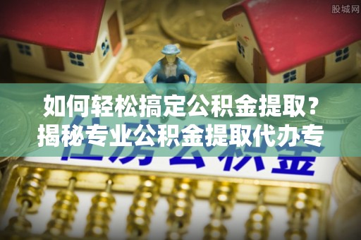 佛山如何轻松搞定公积金提取？揭秘专业公积金提取代办专家的服务秘诀