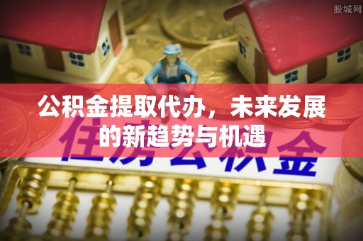 舟山公积金提取代办，未来发展的新趋势与机遇