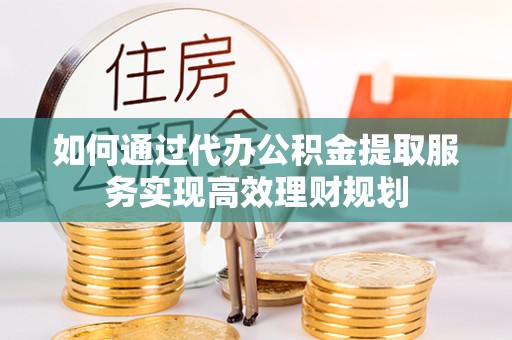 阿坝州如何通过代办公积金提取服务实现高效理财规划