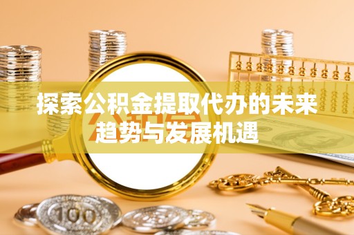 安徽探索公积金提取代办的未来趋势与发展机遇