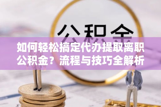 河南如何轻松搞定代办提取离职公积金？流程与技巧全解析