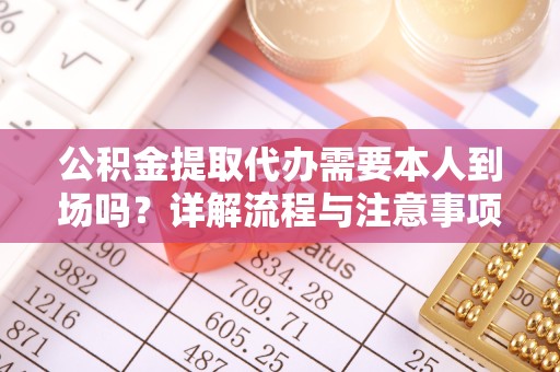 佛山公积金提取代办需要本人到场吗？详解流程与注意事项