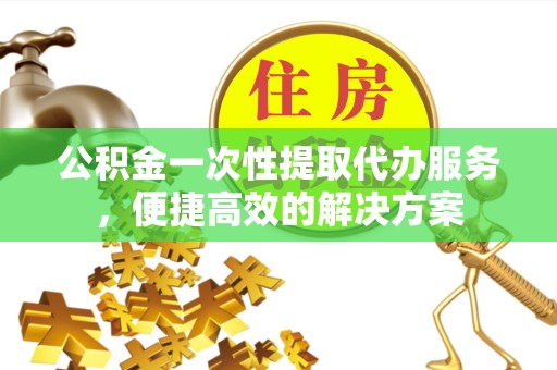 景德镇公积金一次性提取代办服务，便捷高效的解决方案