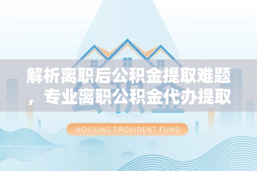 金华解析离职后公积金提取难题，专业离职公积金代办提取服务助力轻松解决