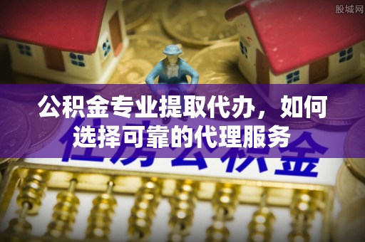 资阳公积金专业提取代办，如何选择可靠的代理服务