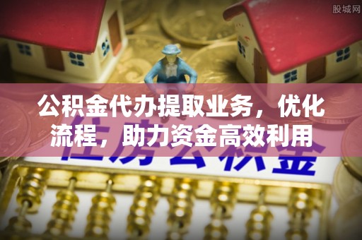 山西公积金代办提取业务，优化流程，助力资金高效利用