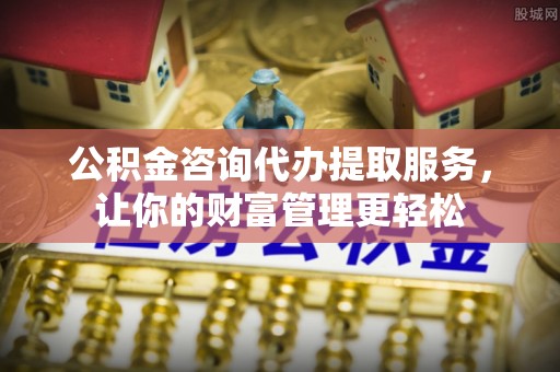 广元公积金咨询代办提取服务，让你的财富管理更轻松