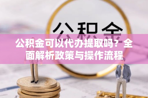 湖州公积金可以代办提取吗？全面解析政策与操作流程