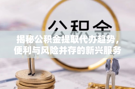 孝感揭秘公积金提取代办趋势，便利与风险并存的新兴服务