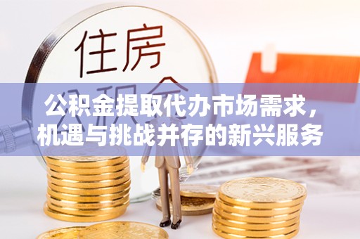 咸阳公积金提取代办市场需求，机遇与挑战并存的新兴服务领域