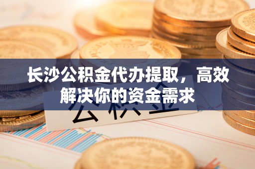 宣城长沙公积金代办提取，高效解决你的资金需求
