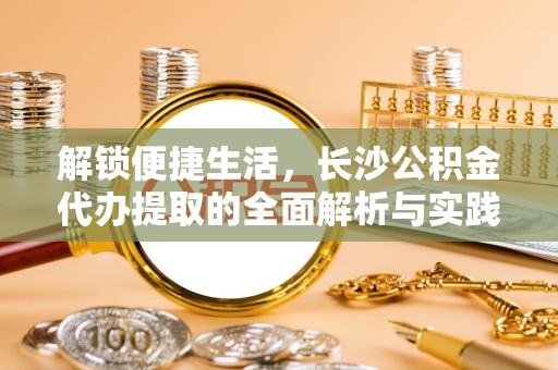 德阳解锁便捷生活，长沙公积金代办提取的全面解析与实践指南