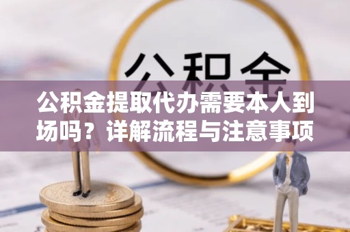 德阳公积金提取代办需要本人到场吗？详解流程与注意事项