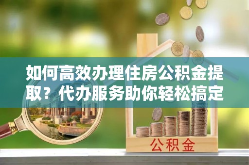 西安如何高效办理住房公积金提取？代办服务助你轻松搞定