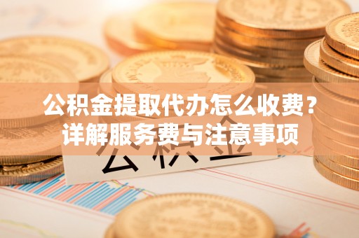 孝感公积金提取代办怎么收费？详解服务费与注意事项