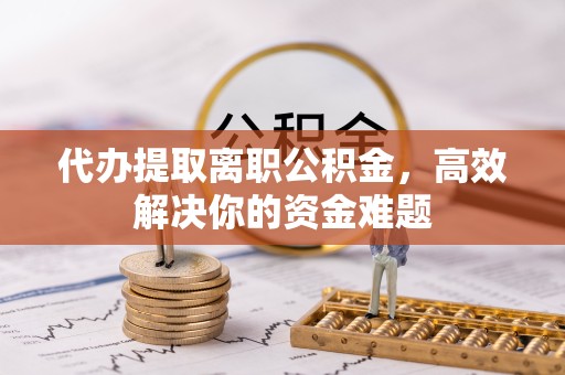 青海代办提取离职公积金，高效解决你的资金难题