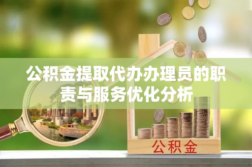 资阳公积金提取代办办理员的职责与服务优化分析