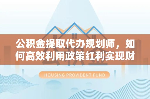 天津公积金提取代办规划师，如何高效利用政策红利实现财富增值
