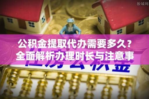 舟山公积金提取代办需要多久？全面解析办理时长与注意事项