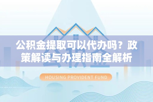 河南公积金提取可以代办吗？政策解读与办理指南全解析