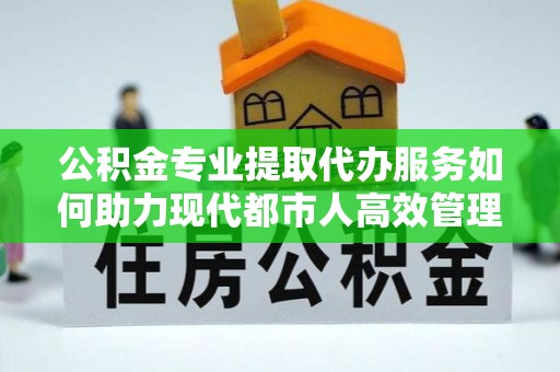 直宾公积金专业提取代办服务如何助力现代都市人高效管理资金？