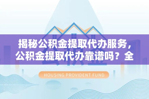 上海揭秘公积金提取代办服务，公积金提取代办靠谱吗？全方位解析与实用建议