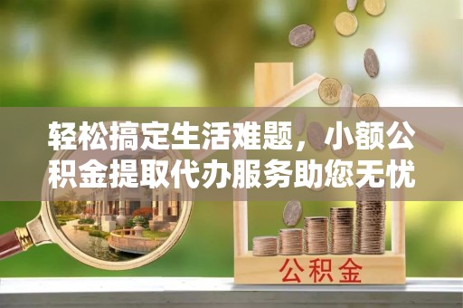 哈尔滨轻松搞定生活难题，小额公积金提取代办服务助您无忧前行