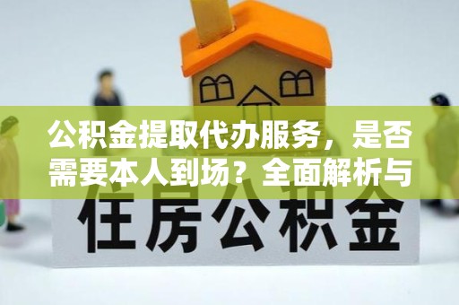 眉山公积金提取代办服务，是否需要本人到场？全面解析与流程指南