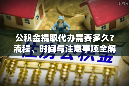 景德镇公积金提取代办需要多久？流程、时间与注意事项全解析