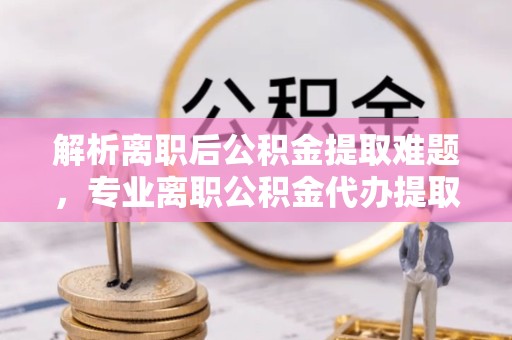 宣城解析离职后公积金提取难题，专业离职公积金代办提取服务助力轻松解决