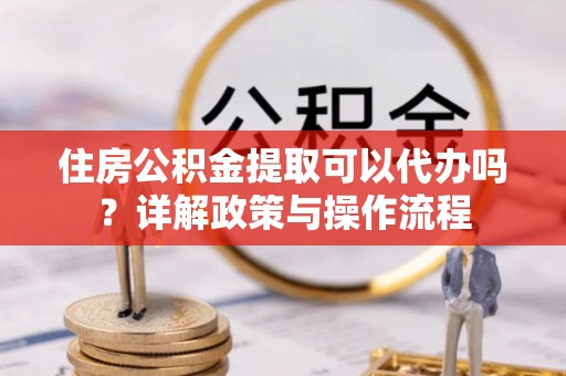 拉萨住房公积金提取可以代办吗？详解政策与操作流程