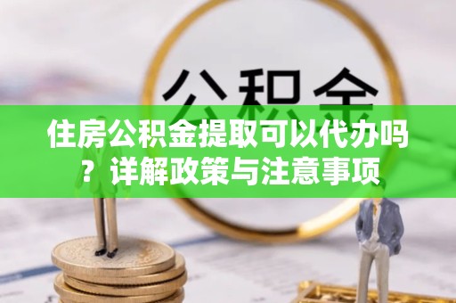 淮安住房公积金提取可以代办吗？详解政策与注意事项