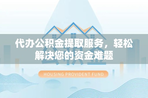 咸阳代办公积金提取服务，轻松解决您的资金难题