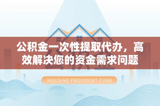 丽水公积金一次性提取代办，高效解决您的资金需求问题