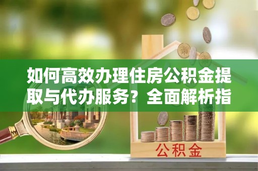 扬州如何高效办理住房公积金提取与代办服务？全面解析指南