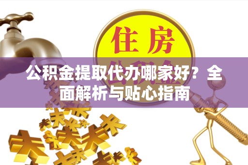 安徽公积金提取代办哪家好？全面解析与贴心指南