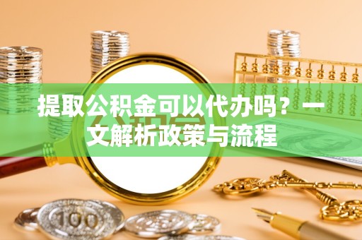 景德镇提取公积金可以代办吗？一文解析政策与流程