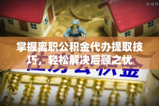 甘孜州掌握离职公积金代办提取技巧，轻松解决后顾之忧