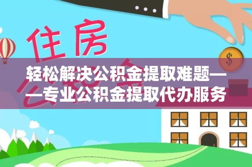 滁州轻松解决公积金提取难题——专业公积金提取代办服务为您保驾护航