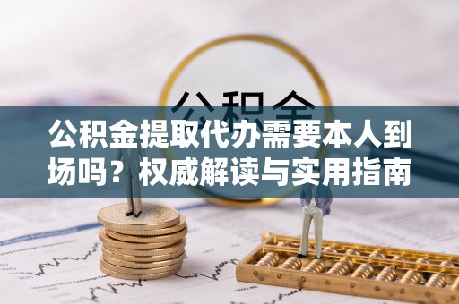 资阳公积金提取代办需要本人到场吗？权威解读与实用指南