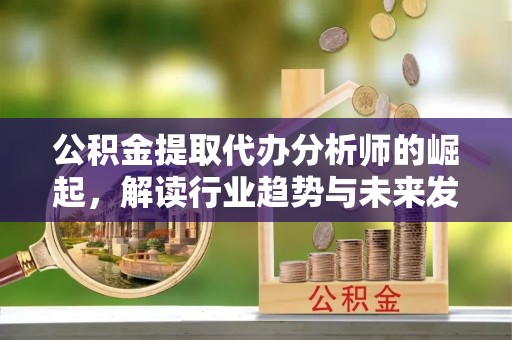 咸阳公积金提取代办分析师的崛起，解读行业趋势与未来发展