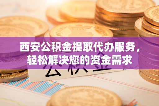 甘肃西安公积金提取代办服务，轻松解决您的资金需求