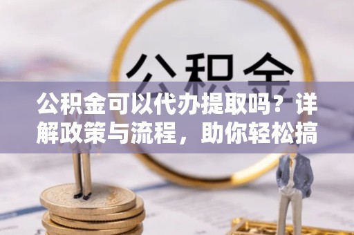绍兴公积金可以代办提取吗？详解政策与流程，助你轻松搞定