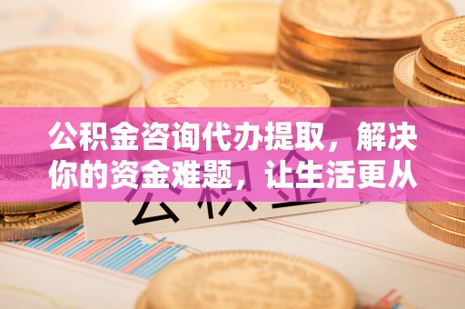 资阳公积金咨询代办提取，解决你的资金难题，让生活更从容