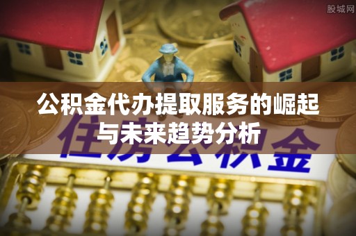 常州公积金代办提取服务的崛起与未来趋势分析