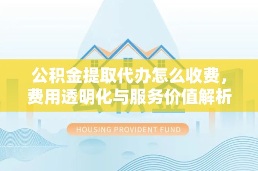 丽水公积金提取代办怎么收费，费用透明化与服务价值解析